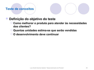 Teste de conceitos


 Definição do objetivo do teste
    Como melhorar o produto para atender às necessidades
     dos clientes?
    Quantas unidades estima-se que serão vendidas
    O desenvolvimento deve continuar




                Luís André Garrido Gabriel, “Desenvolvimento de Produto”   63
 