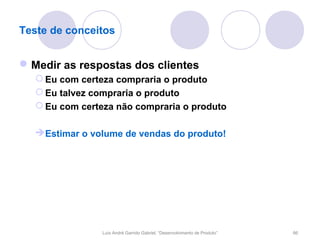 Teste de conceitos


 Medir as respostas dos clientes
   Eu com certeza compraria o produto
   Eu talvez compraria o produto
   Eu com certeza não compraria o produto

   Estimar o volume de vendas do produto!




                Luís André Garrido Gabriel, “Desenvolvimento de Produto”   66
 
