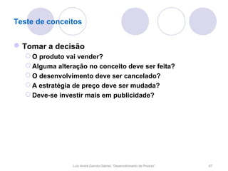 Teste de conceitos


 Tomar a decisão
   O produto vai vender?
   Alguma alteração no conceito deve ser feita?
   O desenvolvimento deve ser cancelado?
   A estratégia de preço deve ser mudada?
   Deve-se investir mais em publicidade?




                Luís André Garrido Gabriel, “Desenvolvimento de Produto”   67
 