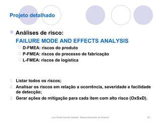 Projeto detalhado


 Análises de risco:
  FAILURE MODE AND EFFECTS ANALYSIS
    D-FMEA: riscos do produto
    P-FMEA: riscos do processo de fabricação
    L-FMEA: riscos de logística



1. Listar todos os riscos;
2. Analisar os riscos em relação a ocorrência, severidade e facilidade
   de detecção;
3. Gerar ações de mitigação para cada item com alto risco (OxSxD).



                    Luís André Garrido Gabriel, “Desenvolvimento de Produto”   83
 