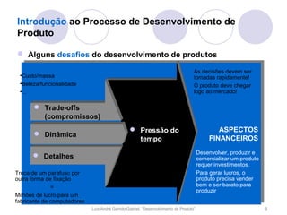 Introdução ao Processo de Desenvolvimento de
Produto

 Alguns desafios do desenvolvimento de produtos

                                                                                    As decisões devem ser
 •Custo/massa                                                                       tomadas rapidamente!
 •Beleza/funcionalidade                                                             O produto deve chegar
 •...                                                                               logo ao mercado!

       Trade-offs                               •Tecnologias avançam
        (compromissos)                           •Requerimenos dos
                                                 clientes mudam
                                                  Pressão lançam
                                                 •Concorrentes do
                                                                                                ASPECTOS
                                                                                               ASPECTOS
       Dinâmica                                                                             FINANCEIROS
                                                     tempo
                                                 novos produtos                             FINANCEIROS
                                                 •A economia mundial
                                                 entra em crise                         Desenvolver, produzir e
       Detalhes                                                                        comercializar um produto
                                                                                        requer investimentos.
Troca de um parafuso por                                                                Para gerar lucros, o
outra forma de fixação                                                                  produto precisa vender
              =                                                                         bem e ser barato para
                                                                                        produzir
Milhões de lucro para um
fabricante de computadores
                             Luís André Garrido Gabriel, “Desenvolvimento de Produto”                              9
 