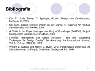 Bibliografia
 Karl T. Ulrich, Steven D. Eppinger; Product Design and Development;
  McGraw-Hill; 2003
 Kai Yang, Basem El-Haik; Design for Six Sigma: A Roadmap for Product
  Development; McGraw-Hill; 2008
 A Guide to the Project Management Body of Knowledge (PMBOK); Project
  Management Institute, Inc.; 3rd edition, 2004
 Fiorenzo Franceschini and Sergio Rossetto; “Tools and Supporting
  Techniques for Design Quality”; Benchmarking: An International Journal,
  Vol. 6, Nº 3, pp. 212-219; 1999
 William E. Eureka and Nancy E. Ryan; QFD: Perspectivas Gerenciais do
  Desdobramento da Função Qualidade; Qualitymark Ed.; 1992




                     Luís André Garrido Gabriel, “Desenvolvimento de Produto”   91
 