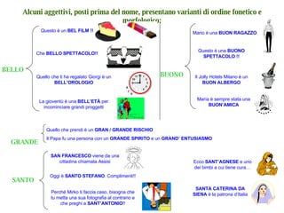 BELLO Questo è un  BEL FILM !! Alcuni aggettivi, posti prima del nome, presentano varianti di ordine fonetico e morfologico: Che  BELLO SPETTACOLO!! Quello che ti ha regalato Giorgi è un  BELL’OROLOGIO BUONO Mario è una  BUON RAGAZZO Questo è una  BUONO SPETTACOLO !! Il Jolly Hotels Milano è un  BUON ALBERGO GRANDE SANTO Quello che prendi è un  GRAN / GRANDE RISCHIO Il Papa fu una persona con un  GRANDE SPIRITO  e un  GRAND’ ENTUSIASMO María è sempre stata una  BUON’AMICA La gioventù è una  BELL’ETÀ  per incominciare grandi proggetti SAN FRANCESCO  viene da una cittadina chiamata Assisi Oggi è  SANTO STEFANO . Complimenti!! Perché Mirko ti faccia caso, bisogna che tu metta una sua fotografia al contrario e che preghi a  SANT’ANTONIO !! Ecco  SANT’AGNESE  e uno dei bimbi a cui tiene cura… SANTA CATERINA DA SIENA  è la patrona d’Italia 
