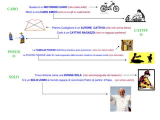 CARO Questo è un  MOTORINO CARO   (che costa soldi) Mario è una  CARO AMICO  (uno a cui gli si vuole bene) CATTIVO Patrizio Castiglione è un  AUTORE  CATTIVO  ( che non scrive bene) Carlo è un  CATTIVO RAGAZZO  (non un ragazzo perbene) POVERO SOLO Le  FAMIGLIE POVERE  dell’Africa chiedono aiuto economico  ( che non hanno soldi) Le POVERE FAMIGLIE dello Sri Lanka separate dallo tsunami chiedono di essere riunite   (non fortunate) Trovo Antonia come una  DONNA SOLA  (non accompagnata da nessuno) C’è un  SOLO UOMO  al mondo capace di convincere Pietro di partire: il Papa…   (un unico uomo) 