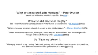 “What gets measured, gets managed.” -- Peter Drucker
(Well, it’s fairly clear he didn’t says this. See note.)
Who else, did precise or roughly?
See The Dysfunctional Consequences of Performance Measurements – VF Ridgway (1956)
“When a measure becomes a target, it ceases to be a good measure.” -- Charles Goodhart (1975)
“When you cannot measure it, when you cannot express it in numbers, your knowledge is of a
meagre and unsatisfactory kind.” Lord Kelvin (1883)
So I’ll say my take on it
“Managing a metric -- e.g., setting OKRs on it, putting into it standard reports -- ruins it as predictor,
as a free indicator of business performance.” – Kellogg (2022)
17
Dave Kellogg, Creative Commons Attribution, Non Commercial, No Derivatives 4.0 International
Note bene: thanks to Ronny Kohavi for calling out some mistakes in the prior version.
 