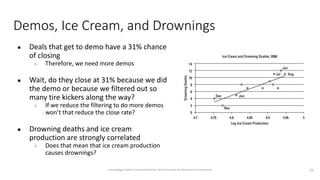 Demos, Ice Cream, and Drownings
● Deals that get to demo have a 31% chance
of closing
○ Therefore, we need more demos
● Wait, do they close at 31% because we did
the demo or because we filtered out so
many tire kickers along the way?
○ If we reduce the filtering to do more demos
won’t that reduce the close rate?
● Drowning deaths and ice cream
production are strongly correlated
○ Does that mean that ice cream production
causes drownings?
19
Dave Kellogg, Creative Commons Attribution, Non Commercial, No Derivatives 4.0 International
 