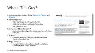 Who is This Guy?
• Independent consultant, EIR at Balderton Capital, and
blogger.
• Former operator
• CEO: MarkLogic, Host Analytics (Planful)
• CMO: Versant, BusinessObjects, Alation (gig)
• GM: Salesforce.com
• Independent board director*
• Alation, Aster Data, CyberGuru, Granular, Nuxeo, Profisee,
Scoro, SMA
• Advisor*
• Examples: Bluecore, GainSight, Tableau, MongoDB,
Pigment, Recorded Future
• Angel / investor
• Examples: Alation, Cube, Cuein, DataGrail, FloQast,
Growblocks, Hex, Saurus, Skyflow
2
* List includes both current and former roles
 