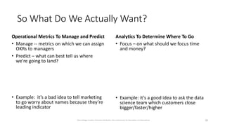 So What Do We Actually Want?
Operational Metrics To Manage and Predict
• Manage -- metrics on which we can assign
OKRs to managers
• Predict – what can best tell us where
we’re going to land?
• Example: it’s a bad idea to tell marketing
to go worry about names because they’re
leading indicator
Analytics To Determine Where To Go
• Focus – on what should we focus time
and money?
• Example: it’s a good idea to ask the data
science team which customers close
bigger/faster/higher
20
Dave Kellogg, Creative Commons Attribution, Non Commercial, No Derivatives 4.0 International
 