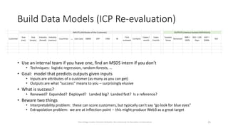 Build Data Models (ICP Re-evaluation)
• Use an internal team if you have one, find an MSDS intern if you don’t
• Techniques: logistic regression, random forests, …
• Goal: model that predicts outputs given inputs
• Inputs are attributes of a customer (as many as you can get)
• Outputs are what “success” means to you – surprisingly elusive
• What is success?
• Renewed? Expanded? Deployed? Landed big? Landed fast? Is a reference?
• Beware two things
• Interpretability problem: these can score customers, but typically can’t say “go look for blue eyes”
• Extrapolation problem: we are at inflection point -- this might produce Web3 as a great target
25
Dave Kellogg, Creative Commons Attribution, Non Commercial, No Derivatives 4.0 International
 