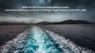 While the CEO is on the bridge looking forward,
many finance teams are on the stern, offering in-depth analyses of the ship’s wake
3
 