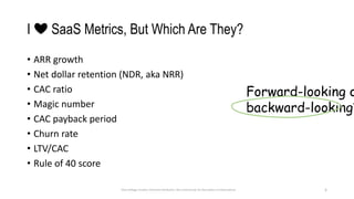 I ❤ SaaS Metrics, But Which Are They?
• ARR growth
• Net dollar retention (NDR, aka NRR)
• CAC ratio
• Magic number
• CAC payback period
• Churn rate
• LTV/CAC
• Rule of 40 score
5
Dave Kellogg, Creative Commons Attribution, Non Commercial, No Derivatives 4.0 International
Forward-looking o
backward-looking?
 