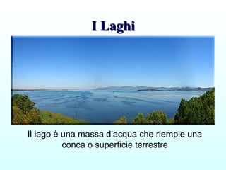 I LaghiI Laghi
Il lago è una massa d’acqua che riempie una
conca o superficie terrestre
 
