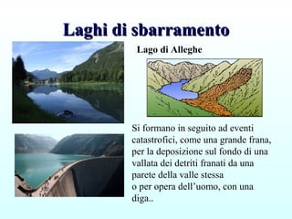 Laghi di sbarramentoLaghi di sbarramento
Lago di Alleghe
Si formano in seguito ad eventi
catastrofici, come una grande frana,
per la deposizione sul fondo di una
vallata dei detriti franati da una
parete della valle stessa
o per opera dell’uomo, con una
diga..
 