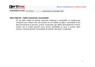 Ricerca e Certificazione per un’Edilizia di Qualità


                     CertiMaC                panorama normativo (5)


DGR 1362/10 – Edifici Industriali e Assimilabili
       Per gli edifici adibiti ad attività industriali artigianali e assimilabili, la certificazione
       energetica può limitarsi alle sole porzioni di essi adibite ad uffici e assimilabili ai fini
       della permanenza di persone, purché scorporabili agli effetti dell'isolamento termico,
       sempre che le residue porzioni siano escluse dall'obbligo ai sensi di quanto sopra
       indicato; l'attività agricola è assimilabile ad attività industriale o artigianale.




                                                                                                             13
 