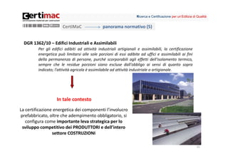 Ricerca e Certificazione per un’Edilizia di Qualità


                       CertiMaC                panorama normativo (5)


  DGR 1362/10 – Edifici Industriali e Assimilabili
         Per gli edifici adibiti ad attività industriali artigianali e assimilabili, la certificazione
         energetica può limitarsi alle sole porzioni di essi adibite ad uffici e assimilabili ai fini
         della permanenza di persone, purché scorporabili agli effetti dell'isolamento termico,
         sempre che le residue porzioni siano escluse dall'obbligo ai sensi di quanto sopra
         indicato; l'attività agricola è assimilabile ad attività industriale o artigianale.




                    In tale contesto
La certificazione energetica dei componenti l’involucro 
 prefabbricato, oltre che adempimento obbligatorio, si 
   configura come importante leva strategica per lo 
  sviluppo competitivo dei PRODUTTORI e dell’intero 
                 settore COSTRUZIONI

                                                                                                               15
 