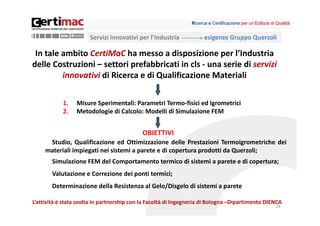 Ricerca e Certificazione per un’Edilizia di Qualità


                       Servizi innovativi per l’Industria             esigenze Gruppo Querzoli

 In tale ambito CertiMaC ha messo a disposizione per l’Industria 
delle Costruzioni – settori prefabbricati in cls ‐ una serie di servizi 
         innovativi di Ricerca e di Qualificazione Materiali

            1.   Misure Sperimentali: Parametri Termo‐fisici ed Igrometrici
            2.   Metodologie di Calcolo: Modelli di Simulazione FEM


                                            OBIETTIVI
      Studio, Qualificazione ed Ottimizzazione delle Prestazioni Termoigrometriche dei
     materiali impiegati nei sistemi a parete e di copertura prodotti da Querzoli;
        Simulazione FEM del Comportamento termico di sistemi a parete e di copertura;
        Valutazione e Correzione dei ponti termici;
        Determinazione della Resistenza al Gelo/Disgelo di sistemi a parete

L’attività è stata svolta in partnership con la Facoltà di Ingegneria di Bologna –Dipartimento DIENCA
                                                                                                           16
 