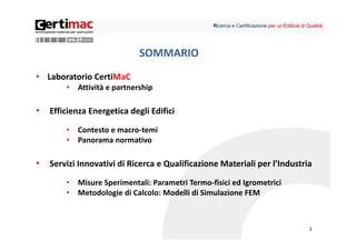 Ricerca e Certificazione per un’Edilizia di Qualità




                              SOMMARIO
• Laboratorio CertiMaC
        •   Attività e partnership

•   Efficienza Energetica degli Edifici

        •   Contesto e macro‐temi
        •   Panorama normativo

•   Servizi Innovativi di Ricerca e Qualificazione Materiali per l’Industria

        •   Misure Sperimentali: Parametri Termo‐fisici ed Igrometrici
        •   Metodologie di Calcolo: Modelli di Simulazione FEM



                                                                                              2
 
