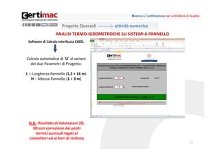Ricerca e Certificazione per un’Edilizia di Qualità


                       Progetto Querzoli   attività numerica
                   ANALISI TERMO‐IGROMETROCHE SU SISTEMI A PANNELLO
 Software di Calcolo interfaccia EXCEL



Calcolo automatico di ‘U’ al variare 
  dei due Parametri di Progetto:

L – Lunghezza Pannello (1,2 ÷ 16 m)
   H – Altezza Pannello (1 ÷ 3 m)




 N.B.: Risultato di Valutazioni 2D, 
   3D con correzione dei ponti 
    termici puntuali legati ai 
 connettori ed ai ferri di rinforzo
                                                                                              21
 