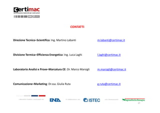 CONTATTI


Direzione Tecnico–Scientifica: Ing. Martino Labanti                  m.labanti@certimac.it



Divisione Termica–Efficienza Energetica: Ing. Luca Laghi             l.laghi@certimac.it



Laboratorio Analisi e Prove–Marcatura CE: Dr. Marco Marsigli         m.marsigli@certimac.it



Comunicazione–Marketing: Dr.ssa. Giulia Ruta                         g.ruta@certimac.it



    Laboratorio fondato e partecipato da:   in collaborazione con:         con il finanziamento:

                                                                                                   27
 