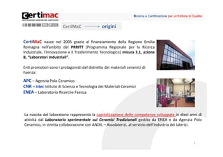Ricerca e Certificazione per un’Edilizia di Qualità


                        CertiMaC               origini

CertiMaC nasce nel 2005 grazie al finanziamento della Regione Emilia
Romagna nell’ambito del PRRITT (Programma Regionale per la Ricerca
Industriale, l’Innovazione e il Trasferimento Tecnologico) misura 3.1, azione
B, “Laboratori Industriali”.

Enti promotori sono i protagonisti del distretto dei materiali ceramici di 
Faenza: 
APC – Agenzia Polo Ceramico
CNR – Istec Istituto di Scienza e Tecnologia dei Materiali Ceramici
ENEA – Laboratorio Ricerche Faenza



La nascita del laboratorio rappresenta la capitalizzazione delle competenze sviluppate in dieci anni di
attività dal Laboratorio sperimentale sui Ceramici Tradizionali gestito da ENEA e da Agenzia Polo
Ceramico, in stretta collaborazione con ANDIL – Assolaterizi, al servizio dell’industria dei laterizi.



                                                                                                               3
 