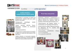 Ricerca e Certificazione per un’Edilizia di Qualità


              CertiMaC                         unità operative

         Analisi chimiche e 
  caratterizzazione materie prime                          Prove fisico‐meccaniche

•Spettrometria di emissione al plasma ad             •Resistenza a flessione, a compressione e a
accoppiamento induttivo (ICP) per analisi            Taglio di Materiali per l’involucro (mattoni in
chimica e sali solubili                              laterizio, elementi per coperture, malte da
                                                     muratura, materiali per pavimentazione, ecc.);
• Composizione       mineralogica        tramite
Diffrattometria a raggi X                            • Determinazione del Modulo Elastico in
                                                     Compressione con Tecnologia Estensimetrica;
• Analisi    termiche   (DTA‐TG, Termo‐
dilatometria, Fusibilità al microscopio              •Prove di pull‐off su Malte e Materiali Cementizi
riscaldante)                                         per Riparazione del Cls, massetti, calci,
                                                     impermeabilizzanti, ecc.;
• Analisi granulometrica
                                                     •Impermeabilità,     Assorbimento       d’acqua,
• Preparazione e caratterizzazione tecnologica       Controlli dimensionali
di argille e di impasti allo stato plastico e allo
stato secco                                          •Resistenza allo Scivolamento

• Analisi chimiche in microsonda mediante
microscopio elettronico a scansione SEM LEO
438 VP con Sistema Oxford Link ISIS EDS




                                                                                                                6
 