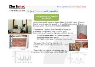 Ricerca e Certificazione per un’Edilizia di Qualità


CertiMaC               unità operative

           Prove ambientali e di durabilità 
                   dei materiali

      •Determinazione della resistenza al gelo‐disgelo di materiali esposti all’esterno
      (laterizi, cementi, piastrelle, pannelli in cls prefabbricati) mediante 2 Camere
      Climatiche Vötsch Industrietechnik Modello VBT 03/1000.

      • Partecipazione a Comitati Tecnici Nazionali ed Europei per
      lo sviluppo di metodologie di prova innovative per la
      determinazione della resistenza al gelo dei prodotti in laterizio:
             CEN TC/128 working group F.R.I.: metodo unico per la 
             durabilità delle coperture in laterizio
             CEN TC/125 working group 4: metodo di prova su muretto

      • Campagne di benchmarking nazionali per la 
      validazione dei due metodi di prova (coperture e faccia 
      a vista).

      • Round‐robin internazionali interlaboratorio per la 
      validazione dei metodi di prova previsti dalla EN 771‐1




                                                                                         7
 