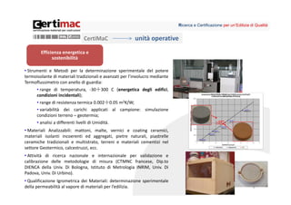 Ricerca e Certificazione per un’Edilizia di Qualità


                              CertiMaC                   unità operative
        Efficienza energetica e 
              sostenibilità

• Strumenti e Metodi per la determinazione sperimentale del potere
termoisolante di materiali tradizionali e avanzati per l’involucro mediante
Termoflussimetro con anello di guardia:
      • range di temperatura, ‐30÷300 C (energetica degli edifici,
      condizioni incidentali);
      • range di resistenza termica 0.002÷0.05 m2K/W;
      • variabilità dei carichi applicati al campione: simulazione
      condizioni terreno – geotermia;
      • analisi a differenti livelli di Umidità.
• Materiali Analizzabili: mattoni, malte, vernici e coating ceramici,
materiali isolanti incoerenti ed aggregati, pietre naturali, piastrelle
ceramiche tradizionali e multistrato, terreni e materiali cementizi nel
settore Geotermico, calcestruzzi, ecc.
• Attività di ricerca nazionale e internazionale per validazione e
calibrazione delle metodologie di misura (CTMNC francese, Dip.to
DIENCA della Univ. Di Bologna, Istituto di Metrologia INRIM, Univ. Di
Padova, Univ. Di Urbino).
• Qualificazione Igrometrica dei Materiali: determinazione sperimentale
della permeabilità al vapore di materiali per l’edilizia.                                                               8
 
