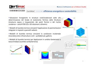 Ricerca e Certificazione per un’Edilizia di Qualità


                        CertiMaC               efficienza energetica e sostenibilità

• Valutazioni Energetiche in strutture civili/residenziali volte alla
determinazione del Grado di Isolamento Termico delle Strutture
(involucro opaco e trasparente), dei ponti Termici e del rischio
condensa – calcoli FEM 2D e 3D stazionari e dinamici

• Modelli di Scambio termico simulanti l’applicazione di pavimentazioni
integrate in impianti a pannelli radianti.
• Modelli di Scambio termico simulanti la condizione incidentale
(incendio) entro infrastrutture civili – prefabbricati, gallerie.
• Modelli di Scambio termico per Applicazioni in ambito Geotermico a
bassa Entalpia (scambio sonda/terreno).




                                                                                                             9
 