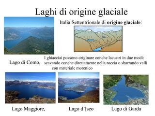 Laghi di origine glaciale
Italia Settentrionale di origine glaciale:
Lago di Como,
Lago Maggiore, Lago d’Iseo Lago di Garda
I ghiacciai possono originare conche lacustri in due modi:
scavando conche direttamente nella roccia o sbarrando valli
con materiale morenico
 