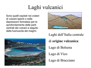 Laghi vulcanici
Laghi dell’Italia centrale
di origine vulcanica:
Lago di Bolsena
Lago di Vico
Lago di Bracciano
Sono quelli ospitati nei crateri
di vulcani spenti o nelle
depressioni formatesi per lo
sprofondamento delle parti
centrali dei vulcani a seguito
della fuoriuscita dei magmi.
 