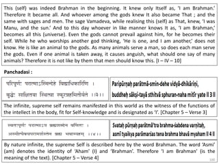 100
Panchadasi :
This (self) was indeed Brahman in the beginning. It knew only Itself as, ‘I am Brahman.’
Therefore It became all. And whoever among the gods knew It also became That ; and the
same with sages and men. The sage Vamadeva, while realising this (self) as That, knew, ‘I was
Manu, and the sun.’ And to this day whoever in like manner knows It as, ‘I am Brahman,’
becomes all this (universe). Even the gods cannot prevail against him, for he becomes their
self. While he who worships another god thinking, ‘He is one, and I am another,’ does not
know. He is like an animal to the gods. As many animals serve a man, so does each man serve
the gods. Even if one animal is taken away, it causes anguish, what should one say of many
animals? Therefore it is not like by them that men should know this. [I – IV – 10]
The infinite, supreme self remains manifested in this world as the witness of the functions of
the intellect in the body, fit for Self-knowledge and is designated as ‘I’. [Chapter 5 – Verse 3]
By nature infinite, the supreme Self is described here by the word Brahman. The word ‘Asmi’
(am) denotes the identity of ‘Aham’ (I) and ‘Brahman’. Therefore ‘I am Brahman’ (is the
meaning of the text). [Chapter 5 – Verse 4]
 