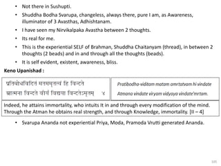 105
• Not there in Sushupti.
• Shuddha Bodha Svarupa, changeless, always there, pure I am, as Awareness,
illuminator of 3 Avasthas, Adhishtanam.
• I have seen my Nirvikalpaka Avastha between 2 thoughts.
• Its real for me.
• This is the experiential SELF of Brahman, Shuddha Chaitanyam (thread), in between 2
thoughts (2 beads) and in and through all the thoughts (beads).
• It is self evident, existent, awareness, bliss.
Keno Upanishad :
• Svarupa Ananda not experiential Priya, Moda, Pramoda Vrutti generated Ananda.
Indeed, he attains immortality, who intuits It in and through every modification of the mind.
Through the Atman he obtains real strength, and through Knowledge, immortality. [II – 4]
 