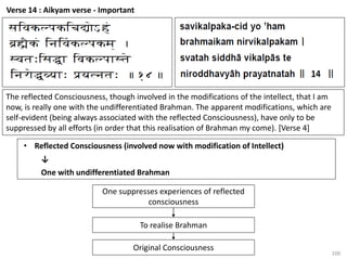 106
Verse 14 : Aikyam verse - Important
• Reflected Consciousness (involved now with modification of Intellect)
↓
One with undifferentiated Brahman
The reflected Consciousness, though involved in the modifications of the intellect, that I am
now, is really one with the undifferentiated Brahman. The apparent modifications, which are
self-evident (being always associated with the reflected Consciousness), have only to be
suppressed by all efforts (in order that this realisation of Brahman my come). [Verse 4]
One suppresses experiences of reflected
consciousness
To realise Brahman
Original Consciousness
 