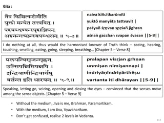 113
Gita :
I do nothing at all, thus would the harmonised knower of Truth think – seeing, hearing,
touching, smelling, eating, going, sleeping, breathing... [Chapter 5 – Verse 8]
Speaking, letting go, seizing, opening and closing the eyes – convinced that the senses move
among the sense objects. [Chapter 5 – Verse 9]
• Without the medium, Jiva is me, Brahman, Paramartikam.
• With the medium, I am Jiva, Vyavaharikam.
• Don’t get confused, realise 2 levels in Vedanta.
 