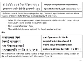 116
• When 5 fold sense perceptions repose in the Atman and the intellect knows it is not
waker, such a state is called the supreme goal.
• Firm control of senses = Yoga.
• Then abide in it, become watchful, for Yoga is aquired and lost.
Gita :
The firm control of the senses they regard as Yoga. Then the Yogin becomes free from all the
vagaries of the mind ; for the Yoga is subject to growth and decay.
When the mind, restrained by the practice of Yoga, attains quietitude and seeing the Self by
the self, he is satisfied in his won Self; [Chapter 6 – Verse 20]
 