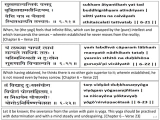 117
When, he (the yogi) feels that infinite Bliss, which can be grasped by the (pure) intellect and
which transcends the senses – wherein established he never moves from the reality;
[Chapter 6 – Verse 21]
Which having obtained, he thinks there is no other gain superior to it; wherein established, he
is not moved even by heavy sorrow. [Chapter 6 – Verse 22]
Let it be known; the severance from the union with pain is yoga. This yoga should be practised
with determination and with a mind steady and undespairing. [Chapter 6 – Verse 23]
 