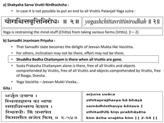 119
a) Shakyaha Sarva Vrutti Nirdhashcha :
• In case it is not possible to put an end to all Vruttis Patanjali Yoga sutra :
Yoga is restraining the mind-stuff (Chitta) from taking various forms (Vrttis). [I – 2]
b) Samadhi Jnaninam Priyaha :
• That Samadhi state becomes the delight of Jeevan Mukta like Vasishta.
• For others, inclination may not be there, effort may not be there.
• Shuddha Bodha Chaitanyam is there when all Vruttis are gone.
• Svata Prakasha Chaitanyam alone is there, free of all Vruttis and objects
comprehended by Vruttis, free of all Vruttis and objects comprehended by Vruttis, free
of Raaga, Dvesha.
• Yoga Vasishta – Jeevan Mukti Viveka…
Gita :
 