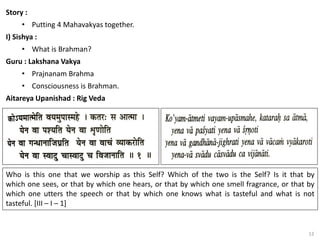 12
Story :
• Putting 4 Mahavakyas together.
I) Sishya :
• What is Brahman?
Guru : Lakshana Vakya
• Prajnanam Brahma
• Consciousness is Brahman.
Aitareya Upanishad : Rig Veda
Who is this one that we worship as this Self? Which of the two is the Self? Is it that by
which one sees, or that by which one hears, or that by which one smell fragrance, or that by
which one utters the speech or that by which one knows what is tasteful and what is not
tasteful. [III – I – 1]
 