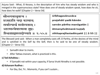 120
Arjuna Said : What, O Kesava, is the description of him who has steady wisdom and who is
merged in the superconscious state? How does one of steady wisdom speak, how does he sit,
how does he walk? [Chapter 2 – Verse 54]
The Blessed Lord said : When a man completely casts off, O Partha, all the desires of the mind
and is satisfied in the Self by the Self, then is he said to be one of steady wisdom.
[Chapter 2 – Verse 55]
• Samadhi dear to Jnanis.
• After Tattwa Jnanam, what is practiced is this.
c) Tad Ashaktau :
• If Samadhi not within your capacity, if Sarva Vrutti Nirodha is not possible.
d) Kshanam Rudhva :
• For Eka, Dvi, Tri.. Moments, if you can’t sustain…
 