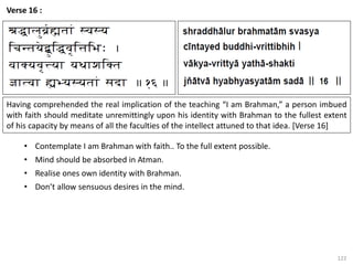 122
Verse 16 :
Having comprehended the real implication of the teaching “I am Brahman,” a person imbued
with faith should meditate unremittingly upon his identity with Brahman to the fullest extent
of his capacity by means of all the faculties of the intellect attuned to that idea. [Verse 16]
• Contemplate I am Brahman with faith.. To the full extent possible.
• Mind should be absorbed in Atman.
• Realise ones own identity with Brahman.
• Don’t allow sensuous desires in the mind.
 
