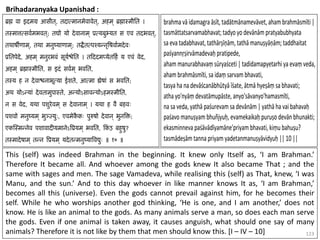 123
Brihadaranyaka Upanishad :
This (self) was indeed Brahman in the beginning. It knew only Itself as, ‘I am Brahman.’
Therefore It became all. And whoever among the gods knew It also became That ; and the
same with sages and men. The sage Vamadeva, while realising this (self) as That, knew, ‘I was
Manu, and the sun.’ And to this day whoever in like manner knows It as, ‘I am Brahman,’
becomes all this (universe). Even the gods cannot prevail against him, for he becomes their
self. While he who worships another god thinking, ‘He is one, and I am another,’ does not
know. He is like an animal to the gods. As many animals serve a man, so does each man serve
the gods. Even if one animal is taken away, it causes anguish, what should one say of many
animals? Therefore it is not like by them that men should know this. [I – IV – 10]
 
