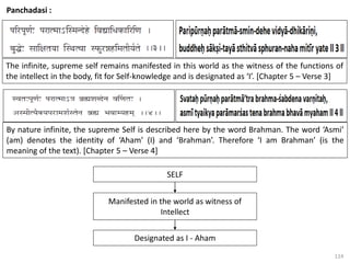 124
Panchadasi :
The infinite, supreme self remains manifested in this world as the witness of the functions of
the intellect in the body, fit for Self-knowledge and is designated as ‘I’. [Chapter 5 – Verse 3]
By nature infinite, the supreme Self is described here by the word Brahman. The word ‘Asmi’
(am) denotes the identity of ‘Aham’ (I) and ‘Brahman’. Therefore ‘I am Brahman’ (is the
meaning of the text). [Chapter 5 – Verse 4]
SELF
Manifested in the world as witness of
Intellect
Designated as I - Aham
 