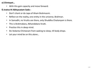 126
e) Chintayet…
• With this gain capacity and move forward.
f) Jnatva Hi Abhyasatam Sada :
• Don’t chant or do Japa of Aham Brahmasmi.
• Reflect on the reality, one entity in the universe, Brahman.
• In Samadhi, no Vruttis are there, only Shuddha Chaitanyam is there.
• This is Brahmakara, Akhandakara Vrutti.
• Practice this in deep mind.
• Do Vedanta Chintanam from waking to sleep, till body drops.
• Let your mind be on this alone…
 