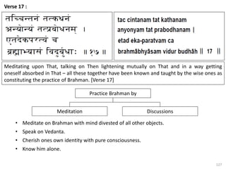 127
Verse 17 :
Meditating upon That, talking on Then lightening mutually on That and in a way getting
oneself absorbed in That – all these together have been known and taught by the wise ones as
constituting the practice of Brahman. [Verse 17]
Discussions
Meditation
Practice Brahman by
• Meditate on Brahman with mind divested of all other objects.
• Speak on Vedanta.
• Cherish ones own identity with pure consciousness.
• Know him alone.
 