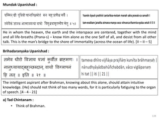 128
Mundak Upanishad :
a) Tad Chintanam :
• Think of Brahman.
He in whom the heaven, the earth and the interspace are centered, together with the mind
and all life-breaths (Prana-s) – know Him alone as the one Self of all, and desist from all other
talk. This is the man’s bridge to the shore of Immortality (across the ocean of life). [II – II – 5]
Brihadaranyaka Upanishad :
The intelligent aspirant after Brahman, knowing about this alone, should attain intuitive
knowledge. (He) should not think of too many words, for it is particularly fatiguing to the organ
of speech. [4 - 4 - 21]
 