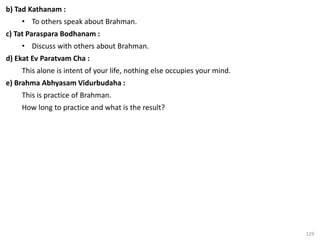 129
b) Tad Kathanam :
• To others speak about Brahman.
c) Tat Paraspara Bodhanam :
• Discuss with others about Brahman.
d) Ekat Ev Paratvam Cha :
This alone is intent of your life, nothing else occupies your mind.
e) Brahma Abhyasam Vidurbudaha :
This is practice of Brahman.
How long to practice and what is the result?
 
