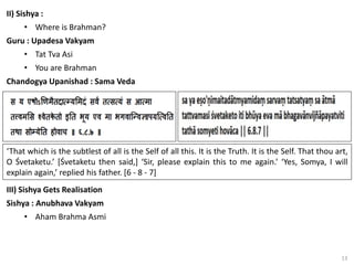 13
II) Sishya :
• Where is Brahman?
Guru : Upadesa Vakyam
• Tat Tva Asi
• You are Brahman
Chandogya Upanishad : Sama Veda
‘That which is the subtlest of all is the Self of all this. It is the Truth. It is the Self. That thou art,
O Śvetaketu.’ [Śvetaketu then said,] ‘Sir, please explain this to me again.’ ‘Yes, Somya, I will
explain again,’ replied his father. [6 - 8 - 7]
III) Sishya Gets Realisation
Sishya : Anubhava Vakyam
• Aham Brahma Asmi
 