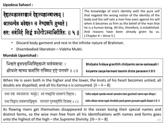 131
Upadesa Sahasri :
The knowledge of one’s identity with the pure self
that negated the wrong notion of the identity of the
body and the self sets a man free even against his will
when it becomes as firm as the belief of the man that
he is a human being. All this, therefore, is established.
And reasons have been already given by us.
[ Chapter 4 – Verse 5 ]
• Discard body garment and rest in the infinite nature of Brahman.
• Disembodied liberation – Videha Mukti.
Mundak Upanishad :
When He is seen both in the higher and the lower, the knots of his heart becomes untied; all
doubts are dispelled; and all his Karma-s is consumed. [II – II – 8]
As flowing rivers get themselves disappeared in the ocean losing their special names and
distinct forms, so the wise man free from all his identifications with names and forms goes
unto the highest of the high – the Supreme Divinity. [III – II – 8]
 