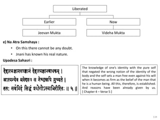 134
e) Na Atra Samshaya :
• On this there cannot be any doubt.
• Jnani has known his real nature.
Upadesa Sahasri :
Now
Earlier
Liberated
Videha Mukta
Jeevan Mukta
The knowledge of one’s identity with the pure self
that negated the wrong notion of the identity of the
body and the self sets a man free even against his will
when it becomes as firm as the belief of the man that
he is a human being. All this, therefore, is established.
And reasons have been already given by us.
[ Chapter 4 – Verse 5 ]
 