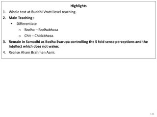 136
Highlights
1. Whole text at Buddhi Vrutti level teaching.
2. Main Teaching :
• Differentiate
o Bodha – Bodhabhasa
o Chit – Chidabhasa.
3. Remain in Samadhi as Bodha Svarupa controlling the 5 fold sense perceptions and the
Intellect which does not waker.
4. Realise Aham Brahman Asmi.
 